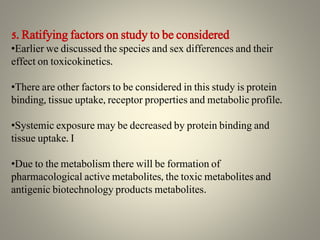 5. Ratifying factors on study to be considered
•Earlier we discussed the species and sex differences and their
effect on toxicokinetics.
•There are other factors to be considered in this study is protein
binding, tissue uptake, receptor properties and metabolic profile.
•Systemic exposure may be decreased by protein binding and
tissue uptake. I
•Due to the metabolism there will be formation of
pharmacological active metabolites, the toxic metabolites and
antigenic biotechnology products metabolites.
 