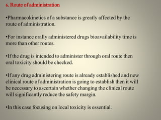 6. Route of administration
•Pharmacokinetics of a substance is greatly affected by the
route of administration.
•For instance orally administered drugs bioavailability time is
more than other routes.
•If the drug is intended to administer through oral route then
oral toxicity should be checked.
•If any drug administering route is already established and new
clinical route of administration is going to establish then it will
be necessary to ascertain whether changing the clinical route
will significantly reduce the safety margin.
•In this case focusing on local toxicity is essential.
 