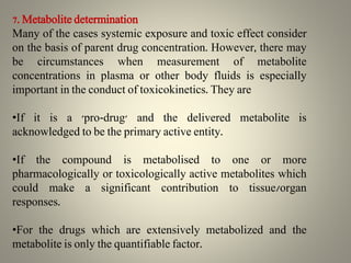 7. Metabolite determination
Many of the cases systemic exposure and toxic effect consider
on the basis of parent drug concentration. However, there may
be circumstances when measurement of metabolite
concentrations in plasma or other body fluids is especially
important in the conduct of toxicokinetics. They are
•If it is a 'pro-drug' and the delivered metabolite is
acknowledged to be the primary active entity.
•If the compound is metabolised to one or more
pharmacologically or toxicologically active metabolites which
could make a significant contribution to tissue/organ
responses.
•For the drugs which are extensively metabolized and the
metabolite is only the quantifiable factor.
 