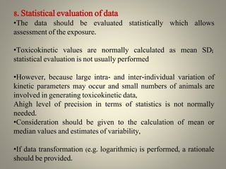 8. Statistical evaluation of data
•The data should be evaluated statistically which allows
assessment of the exposure.
•Toxicokinetic values are normally calculated as mean SD;
statistical evaluation is not usually performed
•However, because large intra- and inter-individual variation of
kinetic parameters may occur and small numbers of animals are
involved in generating toxicokinetic data,
Ahigh level of precision in terms of statistics is not normally
needed.
•Consideration should be given to the calculation of mean or
median values and estimates of variability,
•If data transformation (e.g. logarithmic) is performed, a rationale
should be provided.
 