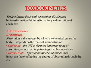 TOXICOKINETICS
Toxicokinetics deals with absorption, distribution
biotransformation (biotransformation) and excretion of
chemicals
A. Toxicokinetics
i) Absorption
Absorption is the process by which the chemical enters the
body. It depends on the route of administration
• Oral route – the GIT is the most important route of
absorption, as most acute poisonings involve ingestions.
• Dermal route – lipid solubility of a substance is an
important factor affecting the degree of absorption through the
skin
 