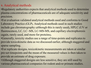 9. Analytical methods
•Regulatory authorities expects that analytical methods used to determine
plasma concentrations of pharmaceuticals are of adequate sensitivity and
precision.
•For evaluation validated analytical methods used and conforms to Good
Laboratory Practice (GLP). Analytical methods used in such studies
include gas chromatography (although this is rarely used), HPLC (UV or
fluorescence), LC, LC–MS, LC-MS-MS, and capillary electrophoresis
(again, rarely used, and more for proteins).
•Generally, toxicity studies use a range of time-points and replicates to
provide toxicokinetic data as we discussed earlier, although staggered and
sparse sampling.
•For replicate designs, toxicokinetic measurements are taken at similar
pre-set timepoints and the mean of the measured values is then taken to
provide an estimate of drug exposure.
•Although staggered designs are less sensitive, they are still used by
various pharmaceutical companies for rodent and/or primate studies.
 