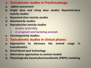 1. Toxicokinetic studies in Preclinicalstage:
a. Safety assessment
b. Single dose and rising dose studies Repeated-dose
toxicity studies
c. Repeated-dose toxicity studies
d. Genotoxicity studies
e. Reproduction toxicity studies
i. Studies of fertility
ii. In pregnant and lactating animals
e. Carcinogenicity studies:
2. Toxicokinetic studies in clinical phases:
a. Approaches to decrease the animal usage in
toxicokinetics
b. Dried blood spot technology
c. Alternative approaches to animal models
d. Physiologically based pharmacokinetic (PBPK) modeling
 