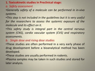 1. Toxicokinetic studies in Preclinical stage:
a. Safety assessment
•Generally safety of a molecule can be performed in in-vivo
systems.
•This step is not included in the guidelines but it is very useful
for the researchers to assess the systemic exposure of the
molecule and its effect on it.
•This safety study is integral part in the central nervous
system (CNS), cardio vascular system (CVS) and respiratory
assessments.
b. Single dose and rising dose studies
•These studies are often performed in a very early phase of
drug development before a bioanalytical method has been
developed.
•These studies are usually performed in rodents.
•Plasma samples may be taken in such studies and stored for
later analysis.
 