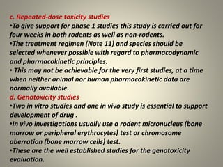 c. Repeated-dose toxicity studies
•To give support for phase 1 studies this study is carried out for
four weeks in both rodents as well as non-rodents.
•The treatment regimen (Note 11) and species should be
selected whenever possible with regard to pharmacodynamic
and pharmacokinetic principles.
• This may not be achievable for the very first studies, at a time
when neither animal nor human pharmacokinetic data are
normally available.
d. Genotoxicity studies
•Two in vitro studies and one in vivo study is essential to support
development of drug .
•In vivo investigations usually use a rodent micronucleus (bone
marrow or peripheral erythrocytes) test or chromosome
aberration (bone marrow cells) test.
•These are the well established studies for the genotoxicity
evaluation.
 