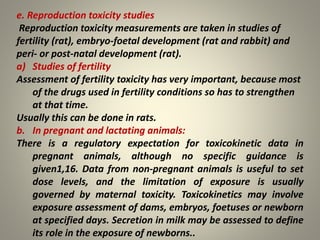 e. Reproduction toxicity studies
Reproduction toxicity measurements are taken in studies of
fertility (rat), embryo-foetal development (rat and rabbit) and
peri- or post-natal development (rat).
a) Studies of fertility
Assessment of fertility toxicity has very important, because most
of the drugs used in fertility conditions so has to strengthen
at that time.
Usually this can be done in rats.
b. In pregnant and lactating animals:
There is a regulatory expectation for toxicokinetic data in
pregnant animals, although no specific guidance is
given1,16. Data from non-pregnant animals is useful to set
dose levels, and the limitation of exposure is usually
governed by maternal toxicity. Toxicokinetics may involve
exposure assessment of dams, embryos, foetuses or newborn
at specified days. Secretion in milk may be assessed to define
its role in the exposure of newborns..
 