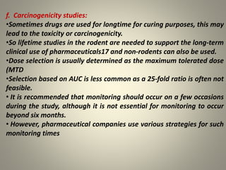 f. Carcinogenicity studies:
•Sometimes drugs are used for longtime for curing purposes, this may
lead to the toxicity or carcinogenicity.
•So lifetime studies in the rodent are needed to support the long-term
clinical use of pharmaceuticals17 and non-rodents can also be used.
•Dose selection is usually determined as the maximum tolerated dose
(MTD
•Selection based on AUC is less common as a 25-fold ratio is often not
feasible.
• It is recommended that monitoring should occur on a few occasions
during the study, although it is not essential for monitoring to occur
beyond six months.
• However, pharmaceutical companies use various strategies for such
monitoring times
 
