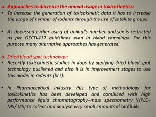 a. Approaches to decrease the animal usage in toxicokinetics:
• To increase the generation of toxicokinetic data it has to increase
the usage of number of rodents through the use of satellite groups.
• As discussed earlier using of animal’s number and sex is restricted
as per OECD-417 guidelines even in blood samplings. For this
purpose many alternative approaches has generated.
b. Dried blood spot technology:
• Recently toxicokinetic studies in dogs by applying dried blood spot
technology published and also it is in improvement stages to use
this model in rodents (bar).
• In Pharmaceutical industry this type of methodology for
toxicokinetics has been developed and combined with high
performance liquid chromatography–mass spectrometry (HPLC–
MS/ MS) to collect and analyse very small amounts of biofluids.
 