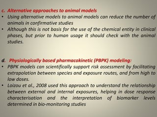 c. Alternative approaches to animal models
• Using alternative models to animal models can reduce the number of
animals in confirmative studies
• Although this is not basis for the use of the chemical entity in clinical
phases, but prior to human usage it should check with the animal
studies.
d. Physiologically based pharmacokinetic (PBPK) modeling:
• PBPK models can scientifically support risk assessment by facilitating
extrapolation between species and exposure routes, and from high to
low doses.
• Loizou et al., 2008 used this approach to understand the relationship
between external and internal exposures, helping in dose response
characterisation and the interpretation of biomarker levels
determined in bio-monitoring studies
 