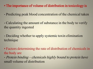 • The importance of volume of distribution in toxicology is
- Predicting peak blood concentration of the chemical taken
- Calculating the amount of substance in the body to verify
the quantity ingested
- Deciding whether to apply systemic toxin elimination
technique
• Factors determining the rate of distribution of chemicals in
the body are
- Protein binding – chemicals highly bound to protein have
small volume of distribution
 