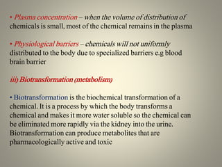 • Plasma concentration – when the volume of distribution of
chemicals is small, most of the chemical remains in the plasma
• Physiological barriers – chemicals will not uniformly
distributed to the body due to specialized barriers e.g blood
brain barrier
iii) Biotransformation (metabolism)
• Biotransformation is the biochemical transformation of a
chemical. It is a process by which the body transforms a
chemical and makes it more water soluble so the chemical can
be eliminated more rapidly via the kidney into the urine.
Biotransformation can produce metabolites that are
pharmacologically active and toxic
 