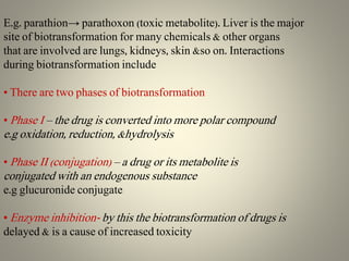 E.g. parathion→ parathoxon (toxic metabolite). Liver is the major
site of biotransformation for many chemicals & other organs
that are involved are lungs, kidneys, skin &so on. Interactions
during biotransformation include
• There are two phases of biotransformation
• Phase I – the drug is converted into more polar compound
e.g oxidation, reduction, &hydrolysis
• Phase II (conjugation) – a drug or its metabolite is
conjugated with an endogenous substance
e.g glucuronide conjugate
• Enzyme inhibition- by this the biotransformation of drugs is
delayed & is a cause of increased toxicity
 
