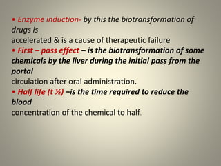 • Enzyme induction- by this the biotransformation of
drugs is
accelerated & is a cause of therapeutic failure
• First – pass effect – is the biotransformation of some
chemicals by the liver during the initial pass from the
portal
circulation after oral administration.
• Half life (t ½) –is the time required to reduce the
blood
concentration of the chemical to half.
 