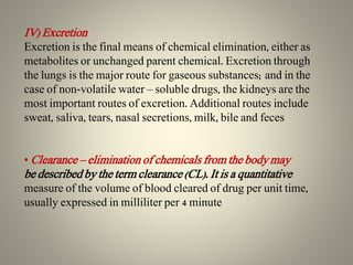 IV) Excretion
Excretion is the final means of chemical elimination, either as
metabolites or unchanged parent chemical. Excretion through
the lungs is the major route for gaseous substances; and in the
case of non-volatile water – soluble drugs, the kidneys are the
most important routes of excretion. Additional routes include
sweat, saliva, tears, nasal secretions, milk, bile and feces
• Clearance – elimination of chemicals from the body may
be described by the term clearance (CL). It is a quantitative
measure of the volume of blood cleared of drug per unit time,
usually expressed in milliliter per 4 minute
 