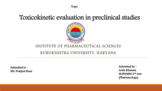 Toxicokinetic evaluation in preclinical studies
INSTITUTE OF PHARMACEUTICAL SCIENCES
KURUKSHETRA UNIVERSITY, HARYANA
Topic
Submitted to –
MS. Prabjeet Kaur
Submitted by –
Arshi Khanam
M.PHARM 2nd sem
(Pharmacology)
 