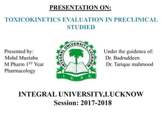 PRESENTATION ON:
TOXICOKINETICS EVALUATION IN PRECLINICAL
STUDIED
INTEGRAL UNIVERSITY,LUCKNOW
Session: 2017-2018
Presented by: Under the guidence of:
Mohd Muztaba Dr. Badruddeen
M Pharm 1ST Year Dr. Tarique mahmood
Pharmacology
 