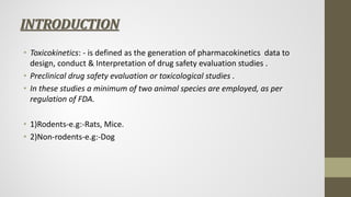 INTRODUCTION
• Toxicokinetics: - is defined as the generation of pharmacokinetics data to
design, conduct & Interpretation of drug safety evaluation studies .
• Preclinical drug safety evaluation or toxicological studies .
• In these studies a minimum of two animal species are employed, as per
regulation of FDA.
• 1)Rodents-e.g:-Rats, Mice.
• 2)Non-rodents-e.g:-Dog
 
