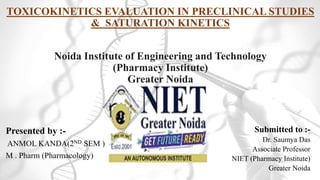 TOXICOKINETICS EVALUATION IN PRECLINICAL STUDIES
& SATURATION KINETICS
Noida Institute of Engineering and Technology
(Pharmacy Institute)
Greater Noida
Presented by :-
ANMOL KANDA(2ND SEM )
M . Pharm (Pharmacology)
Submitted to :-
Dr. Saumya Das
Associate Professor
NIET (Pharmacy Institute)
Greater Noida
 
