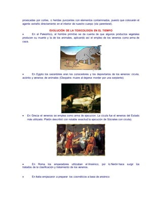 provocadas por cortes, o heridas punzantes con elementos contaminados, puesto que colocarán el 
agente extraño directamente en el interior de nuestro cuerpo (vía parenteral). 
EVOLUCIÓN DE LA TOXICOLOGÍA EN EL TIEMPO 
 En el Paleolítico, el hombre primitivo se da cuenta de que algunos productos vegetales 
producen su muerte y la de los animales, aplicando así el empleo de los venenos como arma de 
caza. 
 En Egipto los sacerdotes eran los conocedores y los depositarios de los venenos: cicuta, 
acónito y venenos de animales (Cleopatra muere al dejarse morder por una serpiente). 
 En Grecia el venenos se emplea como arma de ejecucion. La cicuta fue el venenos del Estado 
más utilizado. Platón describió con notable exacitud la ejecución de Sócrates con cicuta). 
 En Roma los emperadores utilizaban el Arsénico, por lo Nerón hace surgir los 
tratados de la clasificación y tratamiento de los venenos. 
 En Italia empezaron a preparar los cosméticos a base de arsénico 
 