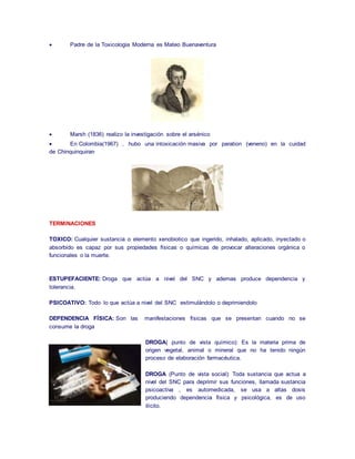  Padre de la Toxicologia Moderna es Mateo Buenaventura 
 Marsh (1836) realizo la investigación sobre el arsénico 
 En Colombia(1967) , hubo una intoxicación masiva por paration (veneno) en la cuidad 
de Chinquinquiran 
TERMINACIONES 
TOXICO: Cualquier sustancia o elemento xenobiotico que ingerido, inhalado, aplicado, inyectado o 
absorbido es capaz por sus propiedades físicas o químicas de provocar alteraciones orgánica o 
funcionales o la muerte. 
ESTUPEFACIENTE: Droga que actúa a nivel del SNC y ademas produce dependencia y 
tolerancia. 
PSICOATIVO: Todo lo que actúa a nivel del SNC estimulándolo o deprimiendolo 
DEPENDENCIA FÍSICA: Son las manifestaciones físicas que se presentan cuando no se 
consume la droga 
DROGA( punto de vista químico): Es la materia prima de 
origen vegetal, animal o mineral que no ha tenido ningún 
proceso de elaboración farmacéutica. 
DROGA (Punto de vista social): Toda sustancia que actua a 
nivel del SNC para deprimir sus funciones, llamada sustancia 
psicoactiva , es automedicada, se usa a altas dosis 
produciendo dependencia física y psicológica, es de uso 
ilícito. 
 