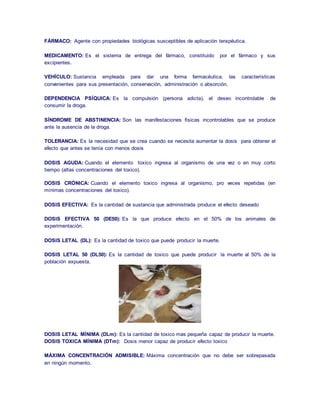 FÁRMACO: Agente con propiedades biológicas susceptibles de aplicación terapéutica. 
MEDICAMENTO: Es el sistema de entrega del fármaco, constituido por el fármaco y sus 
excipientes. 
VEHÍCULO: Sustancia empleada para dar una forma farmacéutica, las características 
convenientes para sus presentación, conservación, administración o absorción. 
DEPENDENCIA PSÍQUICA: Es la compulsión (persona adicta), el deseo incontrolable de 
consumir la droga. 
SÍNDROME DE ABSTINENCIA: Son las manifestaciones físicas incontrolables que se produce 
ante la ausencia de la droga. 
TOLERANCIA: Es la necesidad que se crea cuando se necesita aumentar la dosis para obtener el 
efecto que antes se tenía con menos dosis 
DOSIS AGUDA: Cuando el elemento toxico ingresa al organismo de una vez o en muy corto 
tiempo (altas concentraciones del toxico). 
DOSIS CRÓNICA: Cuando el elemento toxico ingresa al organismo, pro veces repetidas (en 
mínimas concentraciones del toxico). 
DOSIS EFECTIVA: Es la cantidad de sustancia que administrada produce el efecto deseado 
DOSIS EFECTIVA 50 (DE50): Es la que produce efecto en el 50% de los animales de 
experimentación. 
DOSIS LETAL (DL): Es la cantidad de toxico que puede producir la muerte. 
DOSIS LETAL 50 (DL50): Es la cantidad de toxico que puede producir la muerte al 50% de la 
población expuesta. 
DOSIS LETAL MÍNIMA (DLm): Es la cantidad de toxico mas pequeña capaz de producir la muerte. 
DOSIS TOXICA MÍNIMA (DTm): Dosis menor capaz de producir efecto toxico 
MÁXIMA CONCENTRACIÓN ADMISIBLE: Máxima concentración que no debe ser sobrepasada 
en ningún momento. 
 