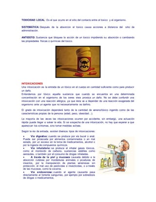 TOXICIDAD LOCAL: Es el que ocurre en el sitio del contacto entre el toxico y el organismo. 
SISTEMÁTICA: Después de la absorcion el toxico causa acciones a distancia del sitio de 
administración. 
ANTIDOTO: Sustancia que bloquea la acción de un toxico impidiendo su absorción o cambiando 
las propiedades físicas o químicas del toxico. 
INTOXICACIONES 
Una intoxicación es la entrada de un tóxico en el cuerpo en cantidad suficiente como para producir 
un daño. 
Entendemos por tóxico aquella sustancia que cuando se encuentra en una determinada 
concentración en el organismo de los seres vivos provoca un daño. No se debe confundir una 
intoxicación con una reacción alérgica, ya que ésta va a depender de una reacción exagerada del 
organismo ante un agente que no necesariamente es dañino. 
El grado de intoxicación dependerá tanto de la cantidad de veneno/tóxico ingerido como de las 
características propias de la persona (edad, peso, obesidad…). 
La mayoría de las veces las intoxicaciones ocurren por accidente, sin embargo, una actuación 
rápida puede llegar a salvar la vida. Si se sospecha de una intoxicación, no hay que esperar a que 
aparezcan los síntomas, sino tomar medidas activas. 
Según la vía de entrada, existen diversos tipos de intoxicaciones: 
 Vía digestiva: cuando se produce por vía bucal o anal. 
Puede ser provocada por alimentos contaminados o en mal 
estado, por un exceso en la toma de medicamentos, alcohol o 
por la ingesta de compuestos químicos. 
 Vía inhalatoria: se produce al inhalar gases tóxicos, 
como el monóxido de carbono, sustancias volátiles como 
aerosoles, o también por el consumo de drogas inhaladas. 
 A través de la piel y mucosas: causada debido a la 
absorción cutánea por mordeduras animales o picaduras de 
insectos, por la manipulación de plantas venenosas sin 
protección, el mal uso de pesticidas e insecticidas, o a través 
de las mucosas, como la cocaína. 
 Vía endovenosa: cuando el agente causante pasa 
directamente al torrente sanguíneo, por ejemplo por sobredosis 
de drogas o medicamentos. 
 