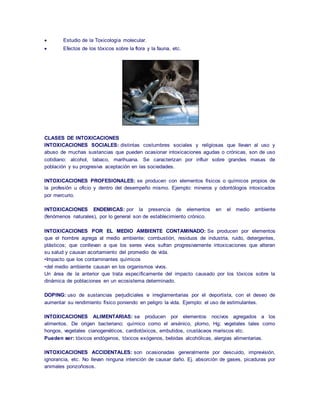  Estudio de la Toxicología molecular. 
 Efectos de los tóxicos sobre la flora y la fauna, etc. 
CLASES DE INTOXICACIONES 
INTOXICACIONES SOCIALES: distintas costumbres sociales y religiosas que llevan al uso y 
abuso de muchas sustancias que pueden ocasionar intoxicaciones agudas o crónicas, son de uso 
cotidiano: alcohol, tabaco, marihuana. Se caracterizan por influir sobre grandes masas de 
población y su progresiva aceptación en las sociedades. 
INTOXICACIONES PROFESIONALES: se producen con elementos físicos o químicos propios de 
la profesión u oficio y dentro del desempeño mismo. Ejemplo: mineros y odontólogos intoxicados 
por mercurio. 
INTOXICACIONES ENDEMICAS: por la presencia de elementos en el medio ambiente 
(fenómenos naturales), por lo general son de establecimiento crónico. 
INTOXICACIONES POR EL MEDIO AMBIENTE CONTAMINADO: Se producen por elementos 
que el hombre agrega al medio ambiente: combustión, residuos de industria, ruido, detergentes, 
plásticos; que conllevan a que los seres vivos sufran progresivamente intoxicaciones que alteran 
su salud y causan acortamiento del promedio de vida. 
•Impacto que los contaminantes químicos 
•del medio ambiente causan en los organismos vivos. 
Un área de la anterior que trata específicamente del impacto causado por los tóxicos sobre la 
dinámica de poblaciones en un ecosistema determinado. 
DOPING: uso de sustancias perjudiciales e irreglamentarias por el deportista, con el deseo de 
aumentar su rendimiento físico poniendo en peligro la vida. Ejemplo: el uso de estimulantes. 
INTOXICACIONES ALIMENTARIAS: se producen por elementos nocivos agregados a los 
alimentos. De origen bacteriano; químico como el arsénico, plomo, Hg; vegetales tales como 
hongos, vegetales cianogenéticos, cardiotóxicos, embutidos, crustáceos mariscos etc. 
Pueden ser: tóxicos endógenos, tóxicos exógenos, bebidas alcohólicas, alergias alimentarias. 
INTOXICACIONES ACCIDENTALES: son ocasionadas generalmente por descuido, imprevisión, 
ignorancia, etc. No llevan ninguna intención de causar daño. Ej. absorción de gases, picaduras por 
animales ponzoñosos. 
 
