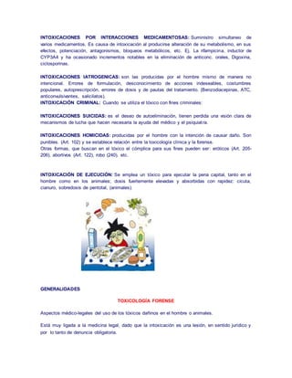INTOXICACIONES POR INTERACCIONES MEDICAMENTOSAS: Suministro simultaneo de 
varios medicamentos. Es causa de intoxicación al producirse alteración de su metabolismo, en sus 
efectos, potenciación, antagonismos, bloqueos metabólicos, etc. Ej. La rifampicina, inductor de 
CYP3A4 y ha ocasionado incrementos notables en la eliminación de anticonc. orales, Digoxina, 
ciclosporinas. 
INTOXICACIONES IATROGENICAS: son las producidas por el hombre mismo de manera no 
intencional. Errores de formulación, desconocimiento de acciones indeseables, costumbres 
populares, autoprescripción, errores de dosis y de pautas del tratamiento. (Benzodiacepinas, ATC, 
anticonvulsivantes, salicilatos). 
INTOXICACIÓN CRIMINAL: Cuando se utiliza el tóxico con fines criminales: 
INTOXICACIONES SUICIDAS: es el deseo de autoeliminación, tienen perdida una visión clara de 
mecanismos de lucha que hacen necesaria la ayuda del médico y el psiquiat ra. 
INTOXICACIONES HOMICIDAS: producidas por el hombre con la intención de causar daño. Son 
punibles. (Art. 102) y se establece relación entre la toxicología clínica y la forense. 
Otras formas, que buscan en el tóxico el cómplice para sus fines pueden ser: eróticos (Art. 205- 
206), abortivos (Art. 122), robo (240), etc. 
INTOXICACIÓN DE EJECUCIÓN: Se emplea un tóxico para ejecutar la pena capital, tanto en el 
hombre como en los animales; dosis fuertemente elevadas y absorbidas con rapidez: cicuta, 
cianuro, sobredosis de pentotal, (animales). 
GENERALIDADES 
TOXICOLOGÍA FORENSE 
Aspectos médico-legales del uso de los tóxicos dañinos en el hombre o animales. 
Está muy ligada a la medicina legal, dado que la intoxicación es una lesión, en sentido jurídico y 
por lo tanto de denuncia obligatoria. 
 