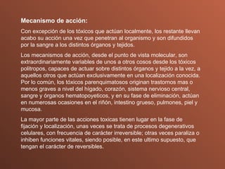 Mecanismo de acción: Con excepción de los tóxicos que actúan localmente, los restante llevan acabo su acción una vez que penetran al organismo y son difundidos por la sangre a los distintos órganos y tejidos. Los mecanismos de acción, desde el punto de vista molecular, son extraordinariamente variables de unos a otros cosos desde los tóxicos politropos, capaces de actuar sobre distintos órganos y tejido a la vez, a aquellos otros que actúan exclusivamente en una localización conocida. Por lo común, los tóxicos parenquimatosos originan trastornos mas o menos graves a nivel del hígado, corazón, sistema nervioso central, sangre y órganos hematopoyeticos, y en su fase de eliminación, actúan en numerosas ocasiones en el riñón, intestino grueso, pulmones, piel y mucosa. La mayor parte de las acciones toxicas tienen lugar en la fase de fijación y localización, unas veces se trata de procesos degenerativos celulares, con frecuencia de carácter irreversible; otras veces paraliza o inhiben funciones vitales, siendo posible, en este ultimo supuesto, que tengan el carácter de reversibles. 
