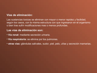 Vías de eliminación: Las sustancias toxicas se eliminan con mayor o menor rapidez y facilidad, según los casos, con la misma estructura con que ingresaron en el organismo o bien tras sufrir modificaciones mas o menos profundas. Las vías de eliminación son: Vía renal:  mediante secreción urinaria. Vía respiratoria:  se elimina por los pulmones. otras vías:  glándulas salivales, sudor, piel, pelo, uñas y secreción mamarias. 