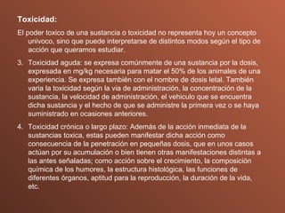 Toxicidad: El poder toxico de una sustancia o toxicidad no representa hoy un concepto univoco, sino que puede interpretarse de distintos modos según el tipo de acción que queramos estudiar. Toxicidad aguda: se expresa comúnmente de una sustancia por la dosis, expresada en mg/kg necesaria para matar el 50% de los animales de una experiencia. Se expresa también con el nombre de dosis letal. También varia la toxicidad según la via de administración, la concentración de la sustancia, la velocidad de administración, el vehiculo que se encuentra dicha sustancia y el hecho de que se administre la primera vez o se haya suministrado en ocasiones anteriores. Toxicidad crónica o largo plazo: Además de la acción inmediata de la sustancias toxica, estas pueden manifestar dicha acción como consecuencia de la penetración en pequeñas dosis, que en unos casos actúan por su acumulación o bien tienen otras manifestaciones distintas a las antes señaladas; como acción sobre el crecimiento, la composición química de los humores, la estructura histológica, las funciones de diferentes órganos, aptitud para la reproducción, la duración de la vida, etc. 