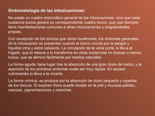 Sintomatología de las intoxicaciones: No existe un cuadro sintomático general de las intoxicaciones, sino que cada sustancia toxica genera su correspondiente cuadro toxico, que casi siempre tiene manifestaciones comunes a otras intoxicaciones y singularidades propias. Con excepción de los tóxicos que obran localmente, los síntomas generales de la intoxicación se presentan cuando el toxico circula por la sangre y líquidos intra y extra celulares. La circulación de la vena porta, lo lleva al hígado, que lo retiene o lo transforma en otras sustancias no toxicas o menos toxica, que se elimina fácilmente por medios naturales La forma aguda: tiene lugar tras la absorción de una gran dosis de toxico, y la aparición de los primeros síntomas suele ser muy rápida. En escaso culminantes lo lleva a la muerte. La forma crónica: se produce por la absorción de dosis pequeña y repetida de los tóxicos. El examen físico puede revelar en la piel y mucosa palidez, cianosis, pigmentaciones y manchas. 