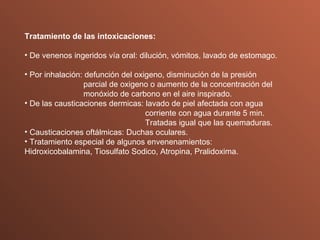 Tratamiento de las intoxicaciones: De venenos ingeridos vía oral: dilución, vómitos, lavado de estomago. Por inhalación: defunción del oxigeno, disminución de la presión    parcial de oxigeno o aumento de la concentración del    monóxido de carbono en el aire inspirado. De las causticaciones dermicas: lavado de piel afectada con agua    corriente con agua durante 5 min.    Tratadas igual que las quemaduras. Causticaciones oftálmicas: Duchas oculares. Tratamiento especial de algunos envenenamientos:  Hidroxicobalamina, Tiosulfato Sodico, Atropina, Pralidoxima. 