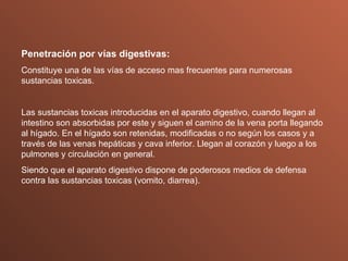 Penetración por vías digestivas: Constituye una de las vías de acceso mas frecuentes para numerosas sustancias toxicas. Las sustancias toxicas introducidas en el aparato digestivo, cuando llegan al intestino son absorbidas por este y siguen el camino de la vena porta llegando al hígado. En el hígado son retenidas, modificadas o no según los casos y a través de las venas hepáticas y cava inferior. Llegan al corazón y luego a los pulmones y circulación en general. Siendo que el aparato digestivo dispone de poderosos medios de defensa contra las sustancias toxicas (vomito, diarrea). 