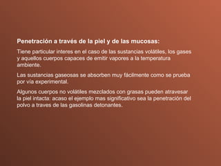 Penetración a través de la piel y de las mucosas: Tiene particular interes en el caso de las sustancias volátiles, los gases y aquellos cuerpos capaces de emitir vapores a la temperatura ambiente. Las sustancias gaseosas se absorben muy fácilmente como se prueba por vía experimental. Algunos cuerpos no volátiles mezclados con grasas pueden atravesar la piel intacta: acaso el ejemplo mas significativo sea la penetración del polvo a traves de las gasolinas detonantes. 