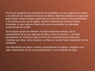 Por lo que respecta a la importancia de los tejidos y de los órganos en cuanto a la retención de sustancias toxicas se refiere, debemos destacar la capacidad para retener determinadas sustancias por parte del sistema reticuloendotelial, y otro tanto ocurre con el higado, donde se almacenan muchos tóxicos minerales, lo que explica el hecho de que se encuentren en elevadas  proporciones en la bilis. En la propia sangre se retienen muchas sustancias toxicas, con la particularidad de que en algunas de ellas, como el mercurio, y el cobre, permanecen en el plasma bajo la forma de combinaciones proteinicas, mientras que otras, como el plomo, se fijan en mucha mayor proporción en los hematíes. Con frecuencia, la mayor o menor concentración en tejidos y órganos va a estar relacionada con la via de penetración y con la rapidez de esta. 