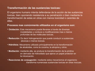 Transformación de las sustancias toxicas: El organismo humano intenta defenderse de la acción de las sustancias toxicas, bien oponiendo resistencia a su penetración o bien mediante la transformación de estas en otras con menos toxicidad o carentes de ellas. Procesos mas comúnmente utilizados en el organismo son: Oxidación:  Este mecanismo puede llevarse a través de diversas      modalidades y conduce a modificaciones mas o menos        profundas de las moléculas toxicas. Reducción : Es decir hidrogenación que puede conducir a sustancias    atoxicas o menos toxicas. Hidrólisis:  Mecanismo utilizado principalmente en la transformación        de alcaloides, como la cocaína, la atropina y otros. Mutilación : mediante ella, se produce la transformación de la piridina      en derivado de hidroxilado que ejerce un papel protector en      la intoxicación. Reacciones de conjugación:  mediante estos mecanismos el organismo    transforma numerosas sustancias toxicas en otras inocuas. 