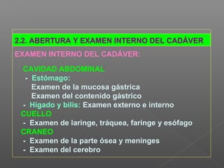 2.2. ABERTURA Y EXAMEN INTERNO DEL CADÁVER
EXAMEN INTERNO DEL CADÁVER:
CAVIDAD ABDOMINAL
- Estómago:
Examen de la mucosa gástrica
Examen del contenido gástrico
- Hígado y bilis: Examen externo e interno
CUELLO
- Examen de laringe, tráquea, faringe y esófago
CRANEO
- Examen de la parte ósea y meninges
- Examen del cerebro
 