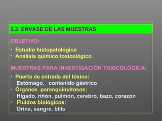 2.3. ENVASE DE LAS MUESTRAS
OBJETIVO:
• Estudio histopatológico
• Análisis químico toxicológico
MUESTRAS PARA INVESTIGACIÓN TOXICOLÓGICA:
• Puerta de entrada del tóxico:
Estómago, contenido gástrico
• Órganos parenquimatosos:
Hígado, riñón, pulmón, cerebro, bazo, corazón
• Fluidos biológicos:
Orina, sangre, bilis
 