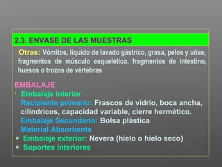 2.3. ENVASE DE LAS MUESTRAS
Otras: Vómitos, líquido de lavado gástrico, grasa, pelos y uñas,
fragmentos de músculo esquelético, fragmentos de intestino,
huesos o trozos de vértebras
EMBALAJE
• Embalaje interior
Recipiente primario: Frascos de vidrio, boca ancha,
cilíndricos, capacidad variable, cierre hermético.
Embalaje Secundario: Bolsa plástica
Material Absorbente
Embalaje exterior: Nevera (hielo o hielo seco)
Soportes interiores
 