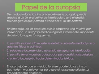 De modo similar a la clínica, también en la autopsia puede
llegarse a un Dx presuntivo de intoxicación, será el análisis
toxicológico el que permita establecer el Dx de certeza.
 Sin embargo, en los casos en que se sospeche una muerte por
intoxicación, la autopsia medico-legal es sumamente importante
debido a los aspectos siguientes:
 1. permite aclarar si la muerte se debió a una enfermedad y no a
agentes físicos o químicos
 2. establece la presencia o ausencia de signos de intoxicación
 3. permite tener muestras adecuadas para análisis toxicológicos
 4. orienta la pesquisa hacia determinados tóxicos.
 Es aconsejable que el medico forense aporte datos clínicos
posmortem mas relevantes para que el toxicólogo oriente sus
procedimientos analíticos.
 