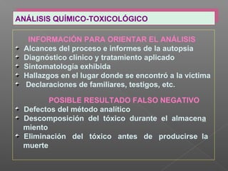 ANÁLISIS QUÍMICO-TOXICOLÓGICOANÁLISIS QUÍMICO-TOXICOLÓGICO
INFORMACIÓN PARA ORIENTAR EL ANÁLISIS
Alcances del proceso e informes de la autopsia
Diagnóstico clínico y tratamiento aplicado
Sintomatología exhibida
Hallazgos en el lugar donde se encontró a la víctima
Declaraciones de familiares, testigos, etc.
POSIBLE RESULTADO FALSO NEGATIVO
Defectos del método analítico
Descomposición del tóxico durante el almacena
miento
Eliminación del tóxico antes de producirse la
muerte
 