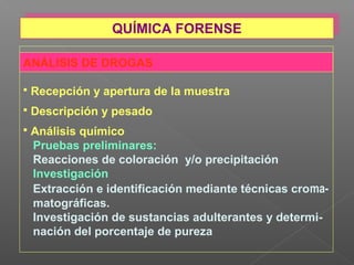 ANÁLISIS DE DROGAS
 Recepción y apertura de la muestra
 Descripción y pesado
 Análisis químico
Pruebas preliminares:
Reacciones de coloración y/o precipitación
Investigación
Extracción e identificación mediante técnicas croma-
matográficas.
Investigación de sustancias adulterantes y determi-
nación del porcentaje de pureza
QUÍMICA FORENSEQUÍMICA FORENSE
 