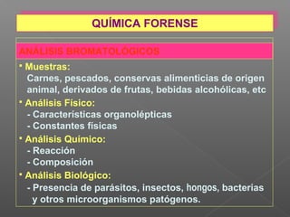 ANÁLISIS BROMATOLÓGICOS
 Muestras:
Carnes, pescados, conservas alimenticias de origen
animal, derivados de frutas, bebidas alcohólicas, etc
 Análisis Físico:
- Características organolépticas
- Constantes físicas
 Análisis Químico:
- Reacción
- Composición
 Análisis Biológico:
- Presencia de parásitos, insectos, hongos, bacterias
y otros microorganismos patógenos.
QUÍMICA FORENSEQUÍMICA FORENSE
 
