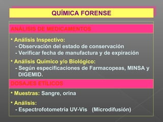 ANÁLISIS DE MEDICAMENTOS
 Análisis Inspectivo:
- Observación del estado de conservación
- Verificar fecha de manufactura y de expiración
 Análisis Químico y/o Biológico:
- Según especificaciones de Farmacopeas, MINSA y
DIGEMID.
DOSAJES ETÍLICOS
 Muestras: Sangre, orina
 Análisis:
- Espectrofotometría UV-Vis (Microdifusión)
QUÍMICA FORENSEQUÍMICA FORENSE
 