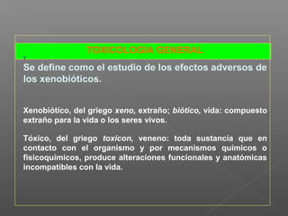 TOXICOLOGÍA GENERAL
T
Se define como el estudio de los efectos adversos de
los xenobióticos.
Xenobiótico, del griego xeno, extraño; biótico, vida: compuesto
extraño para la vida o los seres vivos.
Tóxico, del griego toxicon, veneno: toda sustancia que en
contacto con el organismo y por mecanismos químicos o
fisicoquímicos, produce alteraciones funcionales y anatómicas
incompatibles con la vida.
 