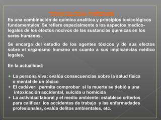 TOXICOLOGÍA FORENSE
Es una combinación de química analítica y principios toxicológicos
fundamentales. Se refiere especialmente a los aspectos medico-
legales de los efectos nocivos de las sustancias químicas en los
seres humanos.
Se encarga del estudio de los agentes tóxicos y de sus efectos
sobre el organismo humano en cuanto a sus implicancias médico
legales.
En la actualidad:
La persona viva: evalúa consecuencias sobre la salud física
o mental de un tóxico
El cadáver: permite comprobar si la muerte se debió a una
intoxicación accidental, suicida u homicida
La actividad laboral y el medio ambiente: establece criterios
para calificar los accidentes de trabajo y las enfermedades
profesionales, evalúa delitos ambientales, etc.
 