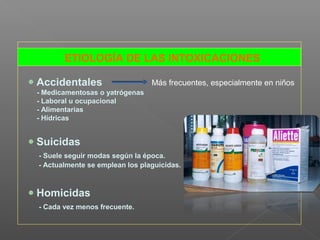 ETIOLOGÍA DE LAS INTOXICACIONES
Accidentales
- Medicamentosas o yatrógenas
- Laboral u ocupacional
- Alimentarias
- Hídricas
Suicidas
- Suele seguir modas según la época.
- Actualmente se emplean los plaguicidas.
Homicidas
- Cada vez menos frecuente.
Más frecuentes, especialmente en niños
 