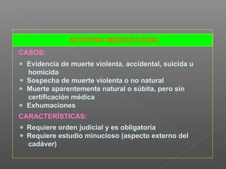 AUTOPSIA MÉDICO-LEGAL
CASOS:
Evidencia de muerte violenta, accidental, suicida u
homicida
Sospecha de muerte violenta o no natural
Muerte aparentemente natural o súbita, pero sin
certificación médica
Exhumaciones
CARACTERÍSTICAS:
Requiere orden judicial y es obligatoria
Requiere estudio minucioso (aspecto externo del
cadáver)
 