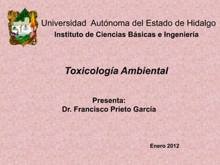 Universidad Autónoma del Estado de Hidalgo
Instituto de Ciencias Básicas e Ingeniería

Toxicología Ambiental
Presenta:
Dr. Francisco Prieto García

Enero 2012

 
